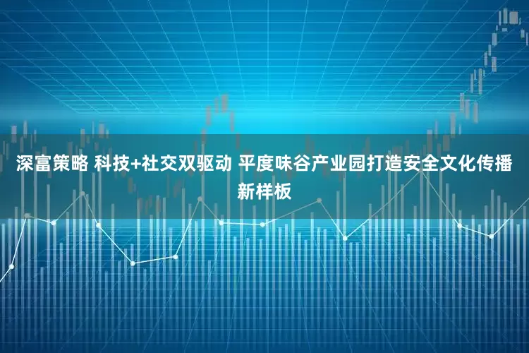 深富策略 科技+社交双驱动 平度味谷产业园打造安全文化传播新样板