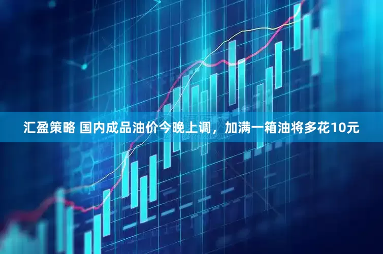 汇盈策略 国内成品油价今晚上调，加满一箱油将多花10元