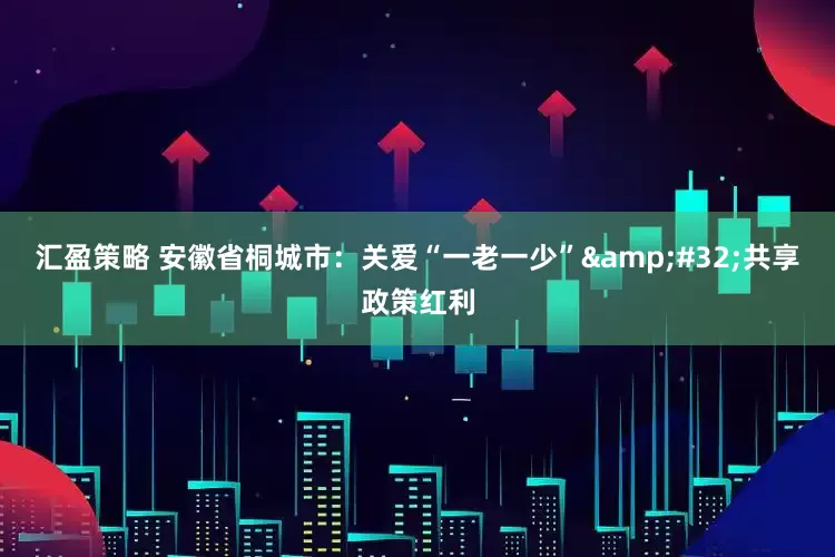 汇盈策略 安徽省桐城市：关爱“一老一少”&#32;共享政策红利