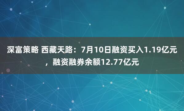 深富策略 西藏天路：7月10日融资买入1.19亿元，融资融券余额12.77亿元