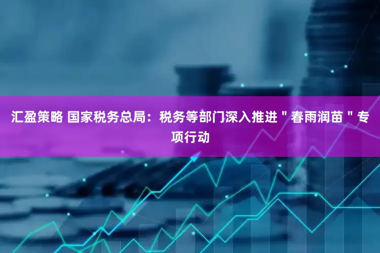 汇盈策略 国家税务总局：税务等部门深入推进＂春雨润苗＂专项行动