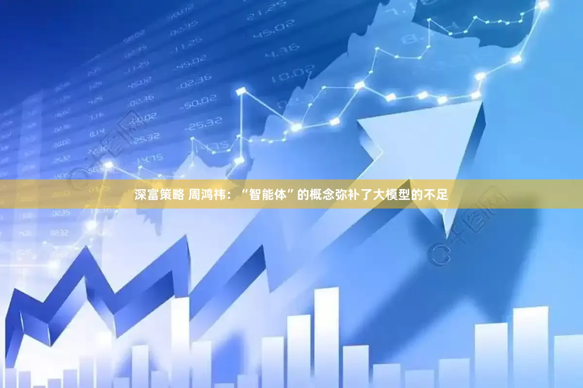 深富策略 周鸿祎：“智能体”的概念弥补了大模型的不足