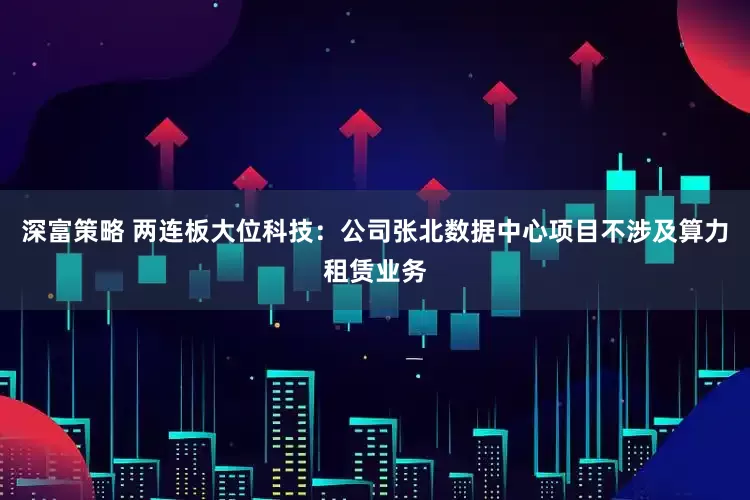 深富策略 两连板大位科技：公司张北数据中心项目不涉及算力租赁业务